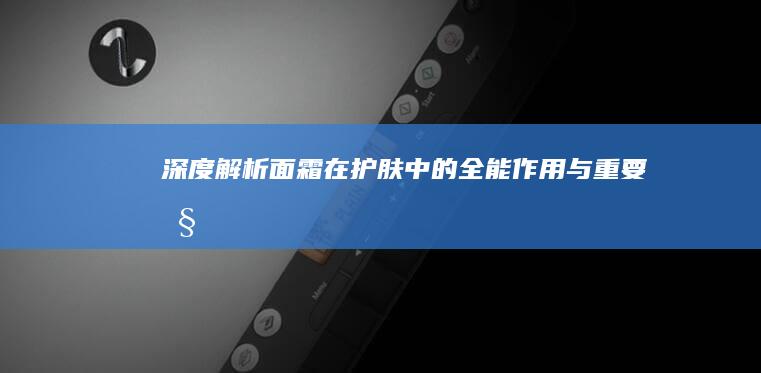 深度解析：面霜在护肤中的全能作用与重要性